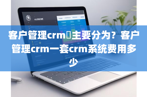 客户管理crm​主要分为？客户管理crm一套crm系统费用多少