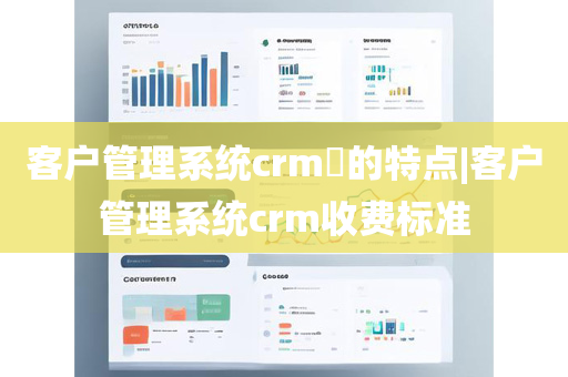 客户管理系统crm​的特点|客户管理系统crm收费标准