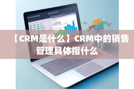 【CRM是什么】CRM中的销售管理具体指什么