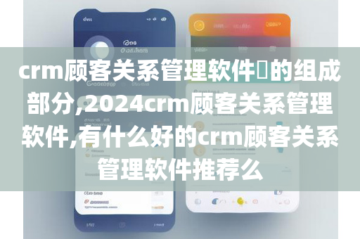 crm顾客关系管理软件​的组成部分,2024crm顾客关系管理软件,有什么好的crm顾客关系管理软件推荐么