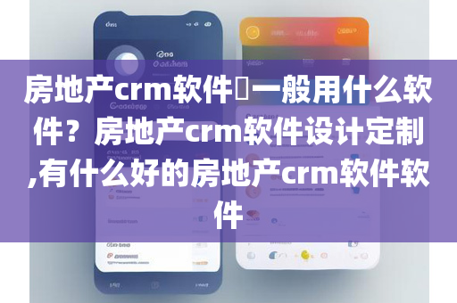 房地产crm软件​一般用什么软件？房地产crm软件设计定制,有什么好的房地产crm软件软件