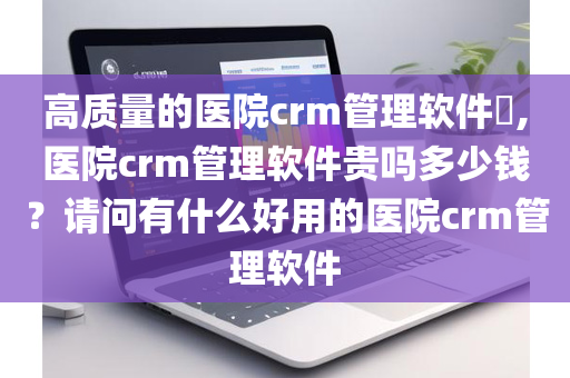 高质量的医院crm管理软件​,医院crm管理软件贵吗多少钱？请问有什么好用的医院crm管理软件