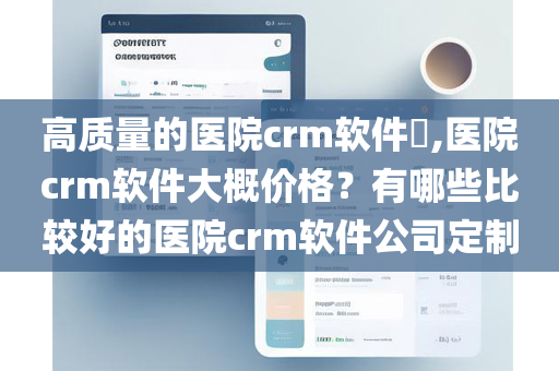 高质量的医院crm软件​,医院crm软件大概价格？有哪些比较好的医院crm软件公司定制