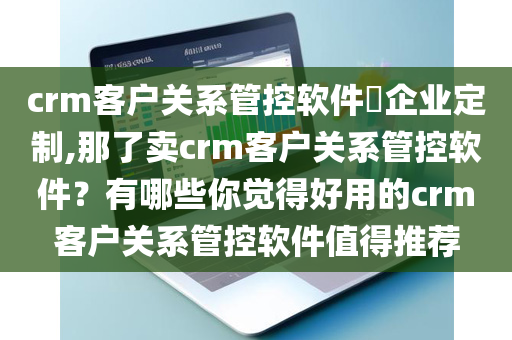 crm客户关系管控软件​企业定制,那了卖crm客户关系管控软件？有哪些你觉得好用的crm客户关系管控软件值得推荐