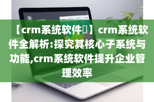 【crm系统软件​】crm系统软件全解析:探究其核心子系统与功能,crm系统软件提升企业管理效率