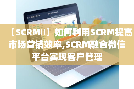 【SCRM​】如何利用SCRM提高市场营销效率,SCRM融合微信平台实现客户管理