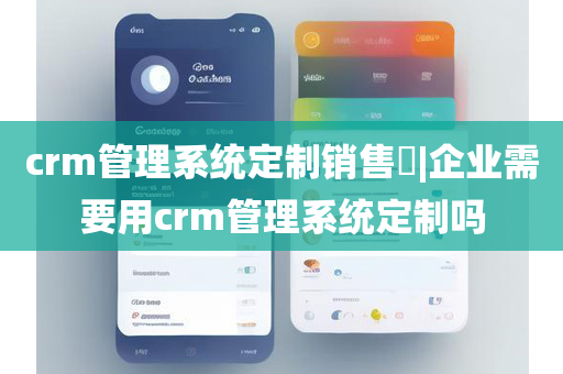 crm管理系统定制销售​|企业需要用crm管理系统定制吗