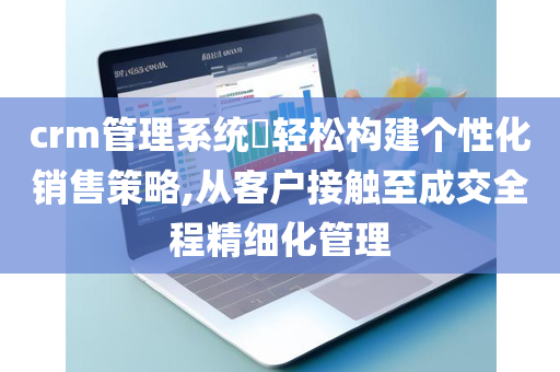 crm管理系统​轻松构建个性化销售策略,从客户接触至成交全程精细化管理