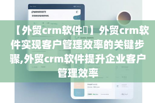 【外贸crm软件​】外贸crm软件实现客户管理效率的关键步骤,外贸crm软件提升企业客户管理效率