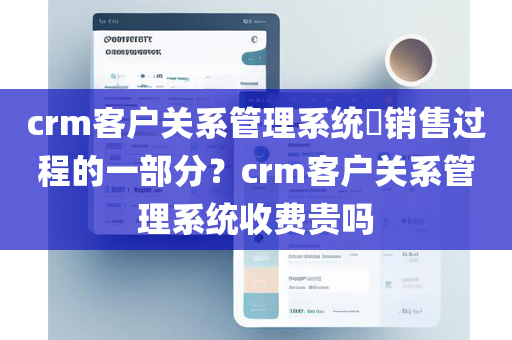 crm客户关系管理系统​销售过程的一部分？crm客户关系管理系统收费贵吗