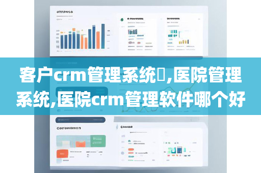客户crm管理系统​,医院管理系统,医院crm管理软件哪个好