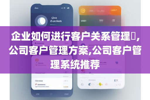企业如何进行客户关系管理​,公司客户管理方案,公司客户管理系统推荐