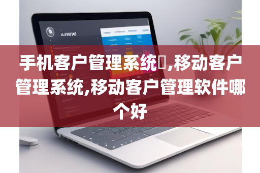 手机客户管理系统​,移动客户管理系统,移动客户管理软件哪个好