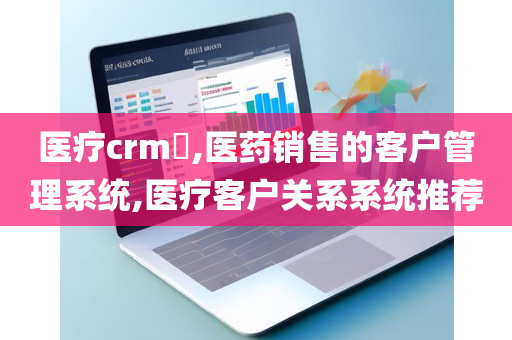 医疗crm​,医药销售的客户管理系统,医疗客户关系系统推荐