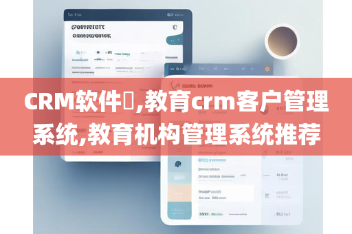 CRM软件​,教育crm客户管理系统,教育机构管理系统推荐