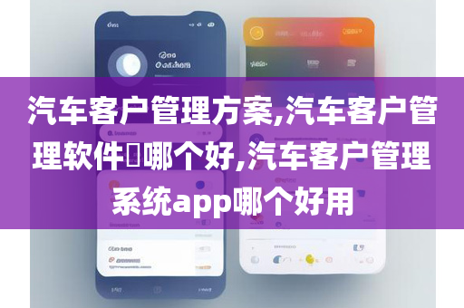 汽车客户管理方案,汽车客户管理软件​哪个好,汽车客户管理系统app哪个好用