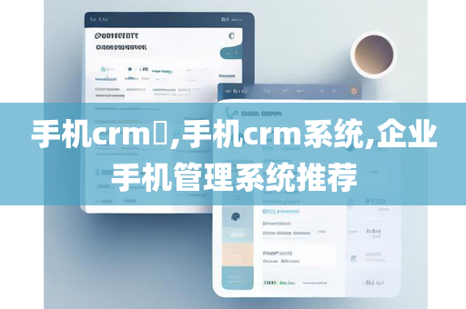 手机crm​,手机crm系统,企业手机管理系统推荐