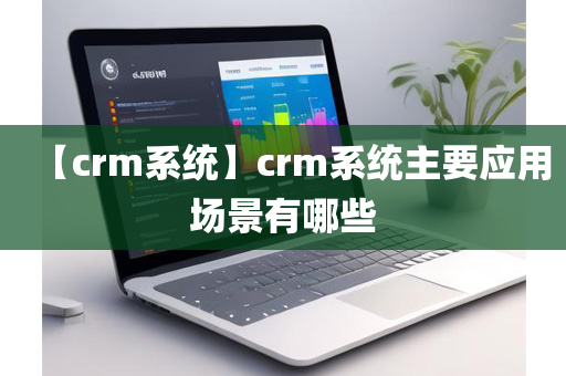 【crm系统】crm系统主要应用场景有哪些