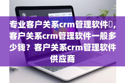 专业客户关系crm管理软件​,客户关系crm管理软件一般多少钱？客户关系crm管理软件供应商