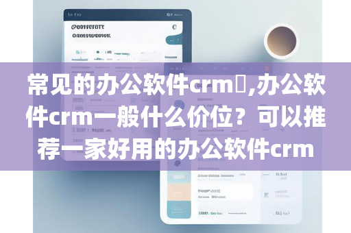 常见的办公软件crm​,办公软件crm一般什么价位？可以推荐一家好用的办公软件crm