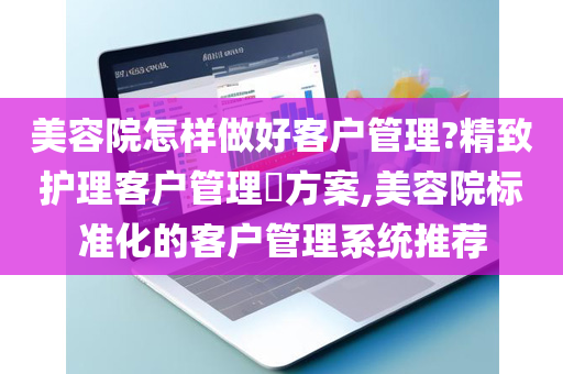 美容院怎样做好客户管理?精致护理客户管理​方案,美容院标准化的客户管理系统推荐
