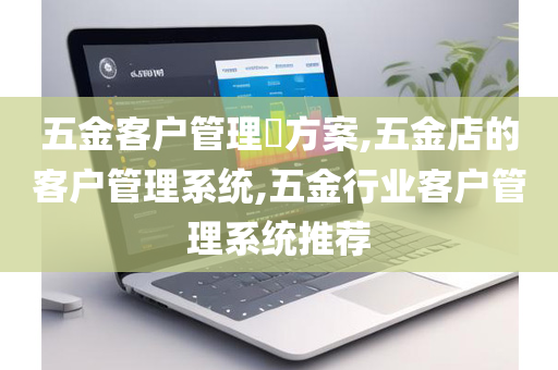 五金客户管理​方案,五金店的客户管理系统,五金行业客户管理系统推荐