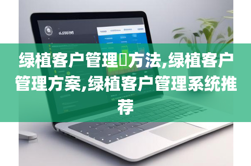 绿植客户管理​方法,绿植客户管理方案,绿植客户管理系统推荐