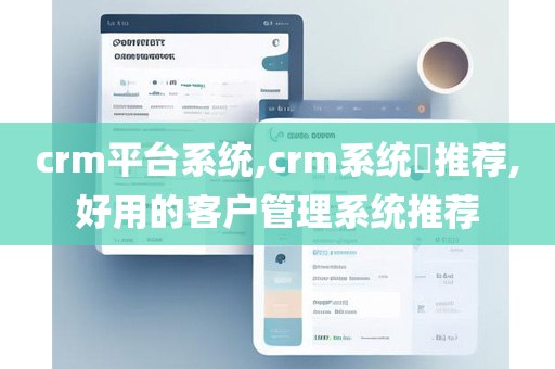crm平台系统,crm系统​推荐,好用的客户管理系统推荐