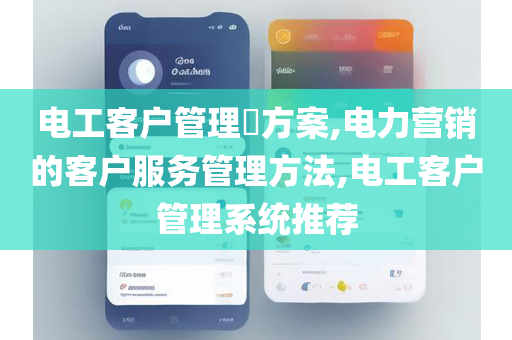 电工客户管理​方案,电力营销的客户服务管理方法,电工客户管理系统推荐