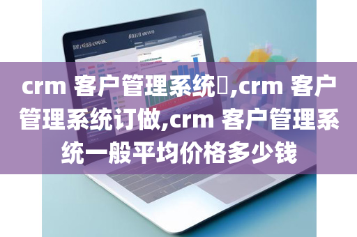 crm 客户管理系统​,crm 客户管理系统订做,crm 客户管理系统一般平均价格多少钱