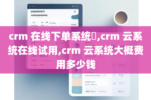 crm 在线下单系统​,crm 云系统在线试用,crm 云系统大概费用多少钱