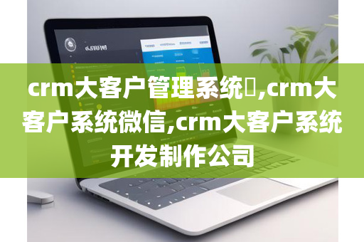crm大客户管理系统​,crm大客户系统微信,crm大客户系统开发制作公司