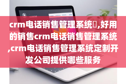 crm电话销售管理系统​,好用的销售crm电话销售管理系统,crm电话销售管理系统定制开发公司提供哪些服务
