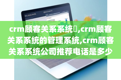 crm顾客关系系统​,crm顾客关系系统的管理系统,crm顾客关系系统公司推荐电话是多少
