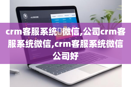 crm客服系统​微信,公司crm客服系统微信,crm客服系统微信公司好