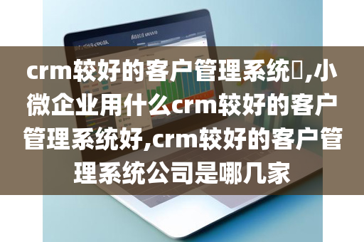 crm较好的客户管理系统​,小微企业用什么crm较好的客户管理系统好,crm较好的客户管理系统公司是哪几家