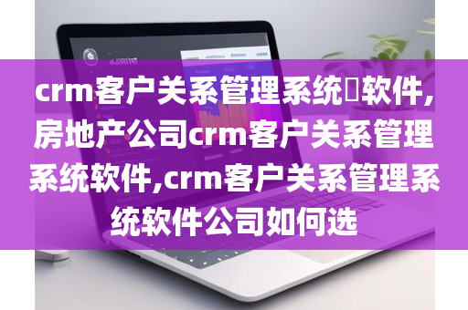 crm客户关系管理系统​软件,房地产公司crm客户关系管理系统软件,crm客户关系管理系统软件公司如何选