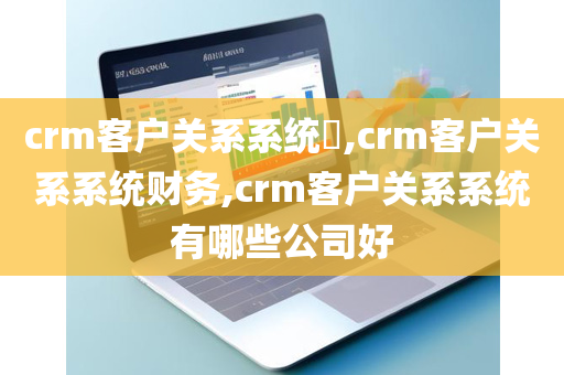crm客户关系系统​,crm客户关系系统财务,crm客户关系系统有哪些公司好
