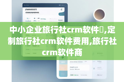 中小企业旅行社crm软件​,定制旅行社crm软件费用,旅行社crm软件商