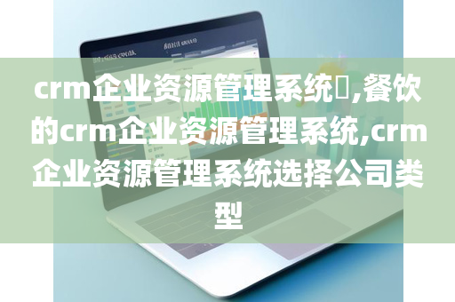 crm企业资源管理系统​,餐饮的crm企业资源管理系统,crm企业资源管理系统选择公司类型