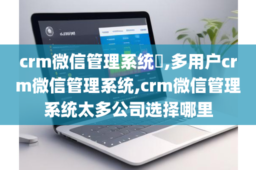 crm微信管理系统​,多用户crm微信管理系统,crm微信管理系统太多公司选择哪里