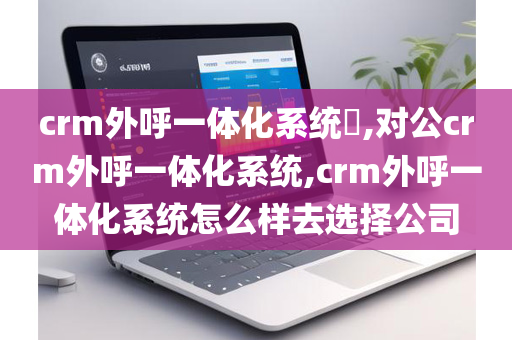 crm外呼一体化系统​,对公crm外呼一体化系统,crm外呼一体化系统怎么样去选择公司