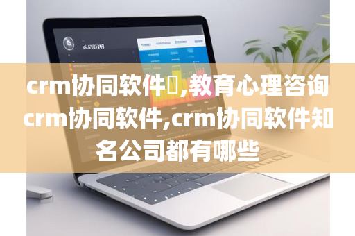 crm协同软件​,教育心理咨询crm协同软件,crm协同软件知名公司都有哪些