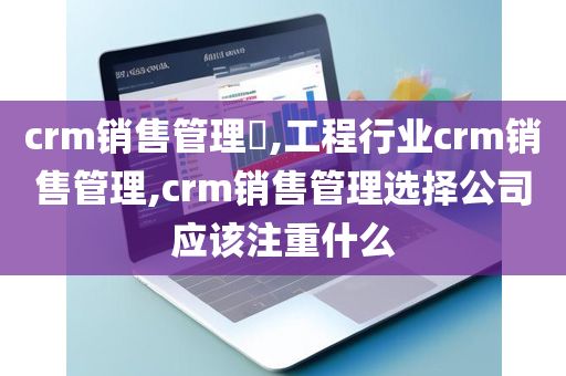 crm销售管理​,工程行业crm销售管理,crm销售管理选择公司应该注重什么