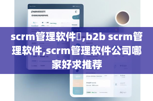 scrm管理软件​,b2b scrm管理软件,scrm管理软件公司哪家好求推荐