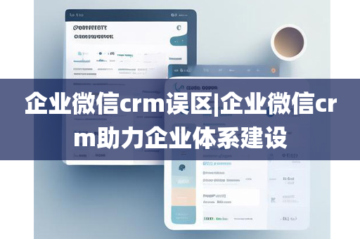 企业微信crm误区|企业微信crm助力企业体系建设