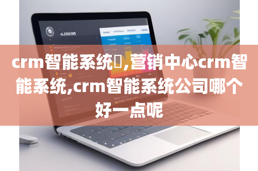 crm智能系统​,营销中心crm智能系统,crm智能系统公司哪个好一点呢