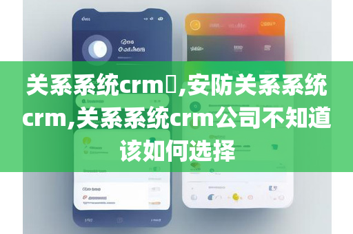 关系系统crm​,安防关系系统crm,关系系统crm公司不知道该如何选择