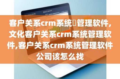 客户关系crm系统​管理软件,文化客户关系crm系统管理软件,客户关系crm系统管理软件公司该怎么找