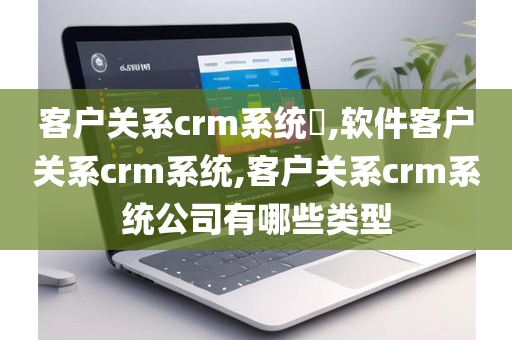 客户关系crm系统​,软件客户关系crm系统,客户关系crm系统公司有哪些类型